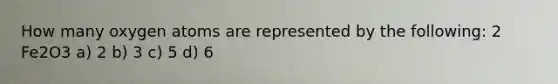 How many oxygen atoms are represented by the following: 2 Fe2O3 a) 2 b) 3 c) 5 d) 6