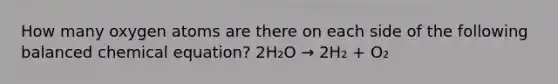 How many oxygen atoms are there on each side of the following balanced chemical equation? 2H₂O → 2H₂ + O₂