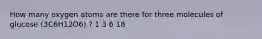 How many oxygen atoms are there for three molecules of glucose (3C6H12O6) ? 1 3 6 18