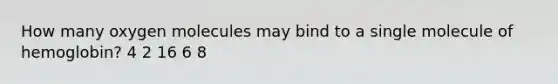How many oxygen molecules may bind to a single molecule of hemoglobin? 4 2 16 6 8