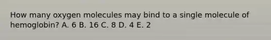 How many oxygen molecules may bind to a single molecule of hemoglobin? A. 6 B. 16 C. 8 D. 4 E. 2