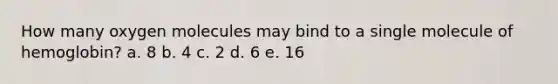 How many oxygen molecules may bind to a single molecule of hemoglobin? a. 8 b. 4 c. 2 d. 6 e. 16