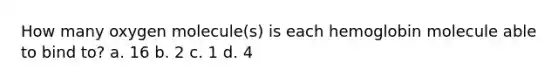 How many oxygen molecule(s) is each hemoglobin molecule able to bind to? a. 16 b. 2 c. 1 d. 4