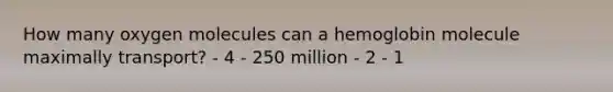 How many oxygen molecules can a hemoglobin molecule maximally transport? - 4 - 250 million - 2 - 1