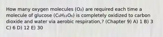 How many oxygen molecules (O₂) are required each time a molecule of glucose (C₆H₁₂O₆) is completely oxidized to carbon dioxide and water via aerobic respiration,? (Chapter 9) A) 1 B) 3 C) 6 D) 12 E) 30