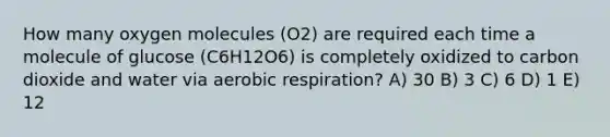 How many oxygen molecules (O2) are required each time a molecule of glucose (C6H12O6) is completely oxidized to carbon dioxide and water via aerobic respiration? A) 30 B) 3 C) 6 D) 1 E) 12