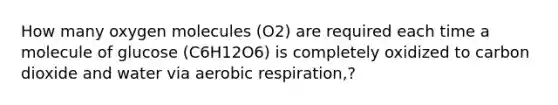 How many oxygen molecules (O2) are required each time a molecule of glucose (C6H12O6) is completely oxidized to carbon dioxide and water via <a href='https://www.questionai.com/knowledge/kyxGdbadrV-aerobic-respiration' class='anchor-knowledge'>aerobic respiration</a>,?