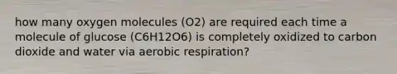 how many oxygen molecules (O2) are required each time a molecule of glucose (C6H12O6) is completely oxidized to carbon dioxide and water via aerobic respiration?