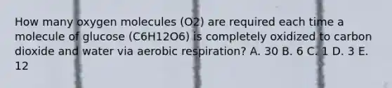 How many oxygen molecules (O2) are required each time a molecule of glucose (C6H12O6) is completely oxidized to carbon dioxide and water via aerobic respiration? A. 30 B. 6 C. 1 D. 3 E. 12