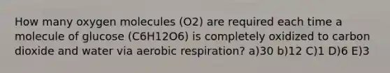 How many oxygen molecules (O2) are required each time a molecule of glucose (C6H12O6) is completely oxidized to carbon dioxide and water via <a href='https://www.questionai.com/knowledge/kyxGdbadrV-aerobic-respiration' class='anchor-knowledge'>aerobic respiration</a>? a)30 b)12 C)1 D)6 E)3