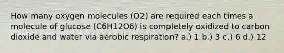 How many oxygen molecules (O2) are required each times a molecule of glucose (C6H12O6) is completely oxidized to carbon dioxide and water via aerobic respiration? a.) 1 b.) 3 c.) 6 d.) 12