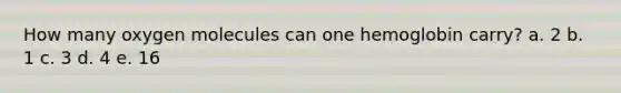 How many oxygen molecules can one hemoglobin carry? a. 2 b. 1 c. 3 d. 4 e. 16