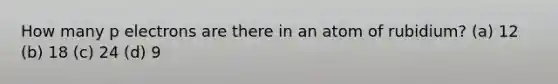 How many p electrons are there in an atom of rubidium? (a) 12 (b) 18 (c) 24 (d) 9