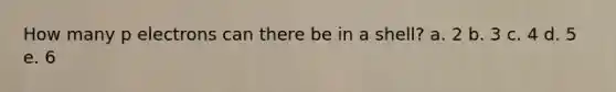 How many p electrons can there be in a shell? a. 2 b. 3 c. 4 d. 5 e. 6