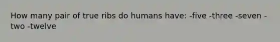 How many pair of true ribs do humans have: -five -three -seven -two -twelve