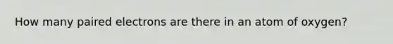 How many paired electrons are there in an atom of oxygen?