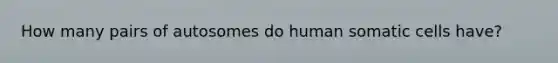 How many pairs of autosomes do human somatic cells have?