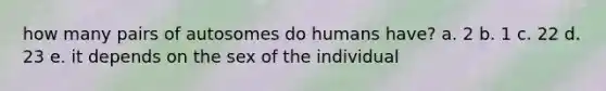 how many pairs of autosomes do humans have? a. 2 b. 1 c. 22 d. 23 e. it depends on the sex of the individual