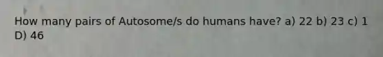 How many pairs of Autosome/s do humans have? a) 22 b) 23 c) 1 D) 46