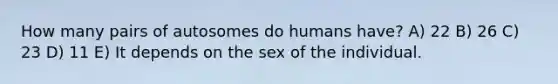 How many pairs of autosomes do humans have? A) 22 B) 26 C) 23 D) 11 E) It depends on the sex of the individual.