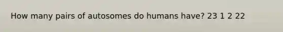 How many pairs of autosomes do humans have? 23 1 2 22