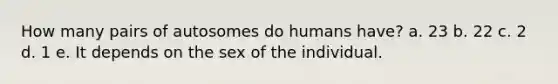 How many pairs of autosomes do humans have? a. 23 b. 22 c. 2 d. 1 e. It depends on the sex of the individual.