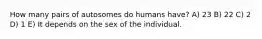 How many pairs of autosomes do humans have? A) 23 B) 22 C) 2 D) 1 E) It depends on the sex of the individual.