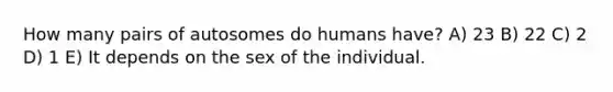 How many pairs of autosomes do humans have? A) 23 B) 22 C) 2 D) 1 E) It depends on the sex of the individual.