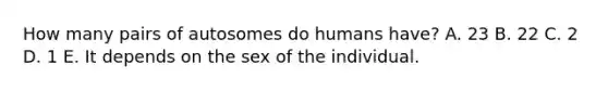 How many pairs of autosomes do humans have? A. 23 B. 22 C. 2 D. 1 E. It depends on the sex of the individual.