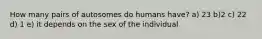 How many pairs of autosomes do humans have? a) 23 b)2 c) 22 d) 1 e) it depends on the sex of the individual