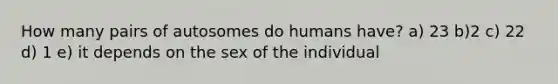 How many pairs of autosomes do humans have? a) 23 b)2 c) 22 d) 1 e) it depends on the sex of the individual