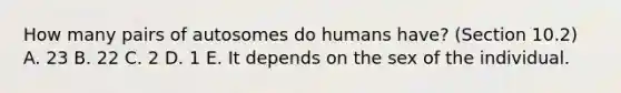 How many pairs of autosomes do humans have? (Section 10.2) A. 23 B. 22 C. 2 D. 1 E. It depends on the sex of the individual.