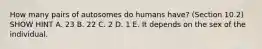 How many pairs of autosomes do humans have? (Section 10.2) SHOW HINT A. 23 B. 22 C. 2 D. 1 E. It depends on the sex of the individual.