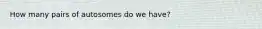 How many pairs of autosomes do we have?