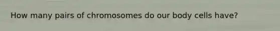 How many pairs of chromosomes do our body cells have?