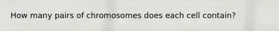 How many pairs of chromosomes does each cell contain?