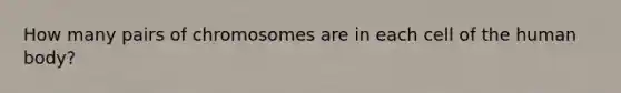 How many pairs of chromosomes are in each cell of the human body?