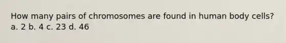 How many pairs of chromosomes are found in human body cells? a. 2 b. 4 c. 23 d. 46