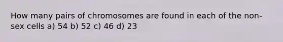 How many pairs of chromosomes are found in each of the non-sex cells a) 54 b) 52 c) 46 d) 23