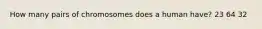 How many pairs of chromosomes does a human have? 23 64 32