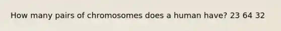 How many pairs of chromosomes does a human have? 23 64 32