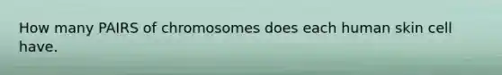 How many PAIRS of chromosomes does each human skin cell have.