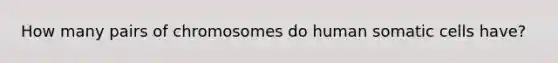 How many pairs of chromosomes do human somatic cells have?