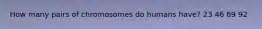 How many pairs of chromosomes do humans have? 23 46 69 92