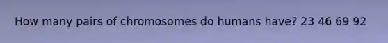 How many pairs of chromosomes do humans have? 23 46 69 92