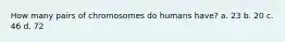 How many pairs of chromosomes do humans have? a. 23 b. 20 c. 46 d. 72