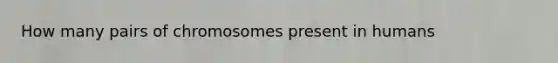 How many pairs of chromosomes present in humans