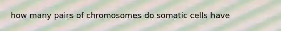 how many pairs of chromosomes do somatic cells have