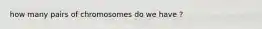 how many pairs of chromosomes do we have ?