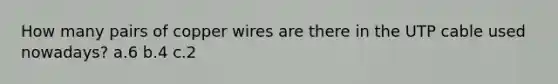 How many pairs of copper wires are there in the UTP cable used nowadays? a.6 b.4 c.2